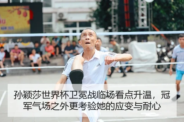 孙颖莎世界杯卫冕战临场看点升温，冠军气场之外更考验她的应变与耐心